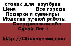 столик для  ноутбука › Цена ­ 1 200 - Все города Подарки и сувениры » Изделия ручной работы   . Свердловская обл.,Сухой Лог г.